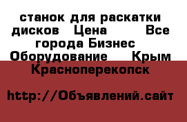 станок для раскатки дисков › Цена ­ 75 - Все города Бизнес » Оборудование   . Крым,Красноперекопск